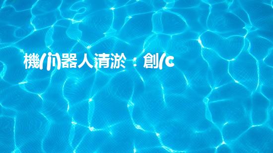 機(jī)器人清淤：創(chuàng)新科技拯救城市河道，誰將成為水域的守護(hù)者？